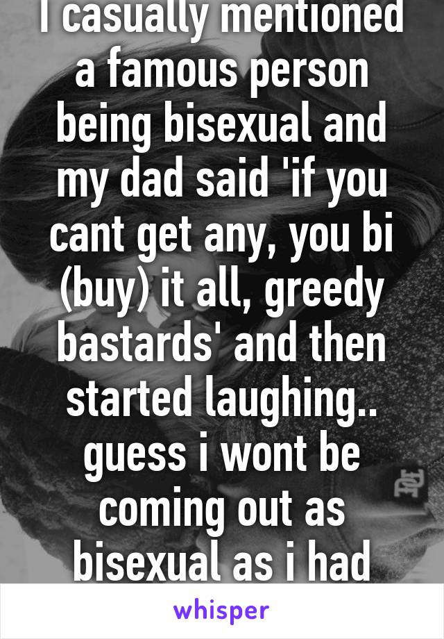 I casually mentioned a famous person being bisexual and my dad said 'if you cant get any, you bi (buy) it all, greedy bastards' and then started laughing.. guess i wont be coming out as bisexual as i had intended.