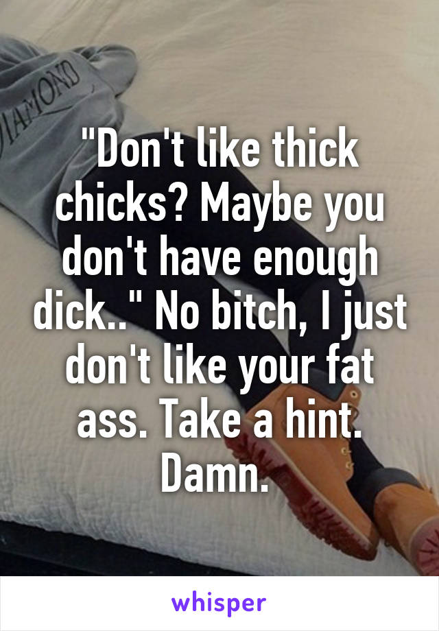 "Don't like thick chicks? Maybe you don't have enough dick.." No bitch, I just don't like your fat ass. Take a hint. Damn. 