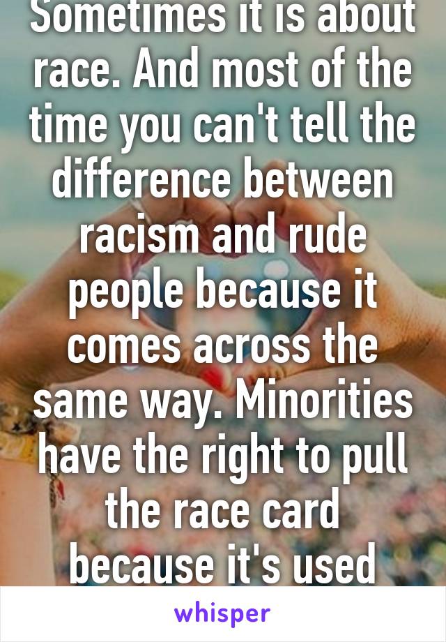 Sometimes it is about race. And most of the time you can't tell the difference between racism and rude people because it comes across the same way. Minorities have the right to pull the race card because it's used against them daily. 