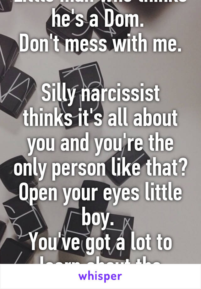 Little man who thinks he's a Dom. 
Don't mess with me. 
Silly narcissist thinks it's all about you and you're the only person like that?
Open your eyes little boy. 
You've got a lot to learn about the world. 