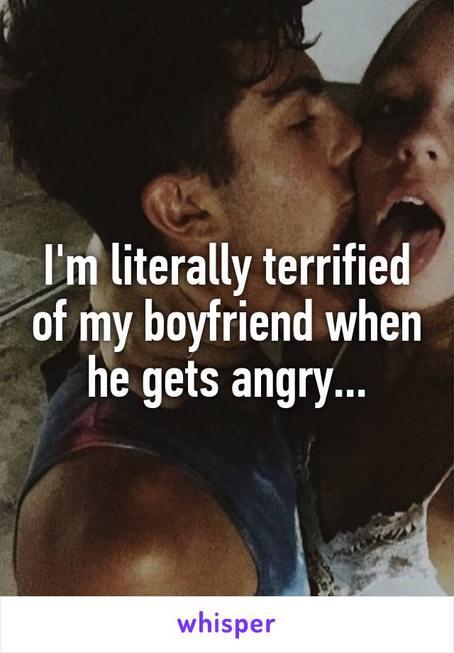 I'm literally terrified of my boyfriend when he gets angry...