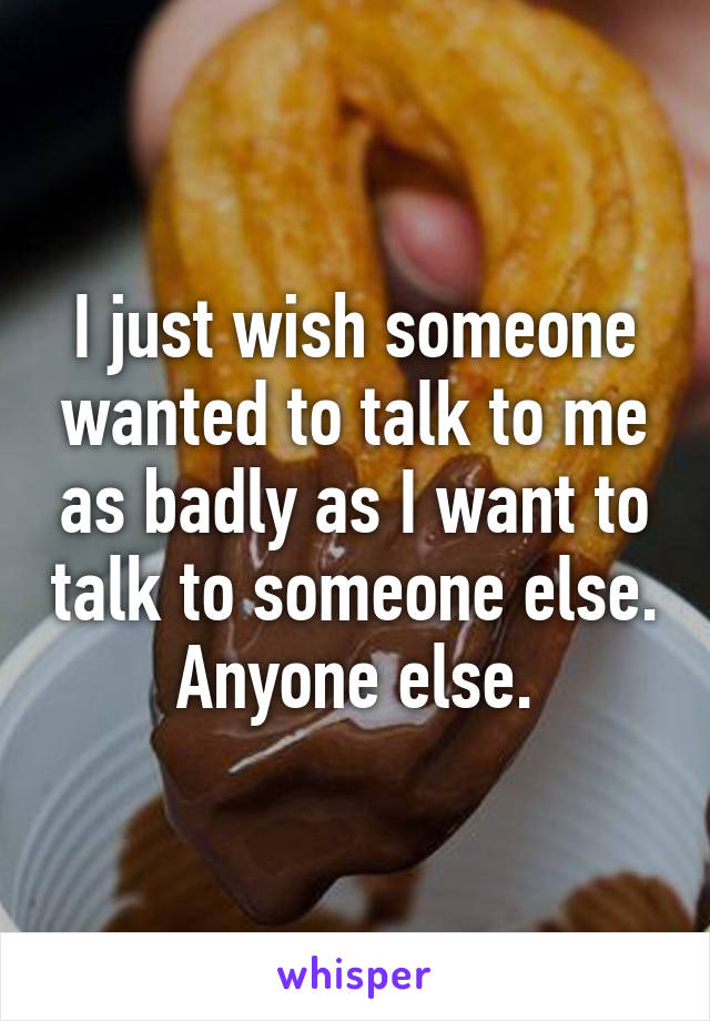 I just wish someone wanted to talk to me as badly as I want to talk to someone else. Anyone else.