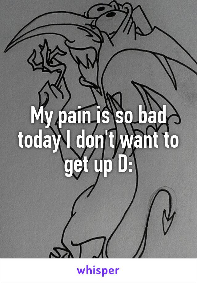 My pain is so bad today I don't want to get up D: