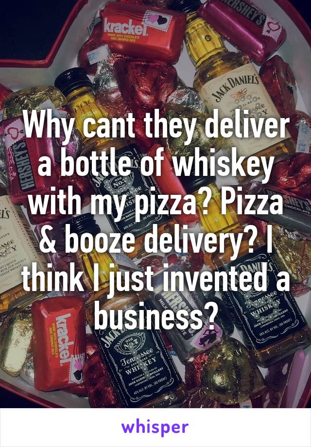 Why cant they deliver a bottle of whiskey with my pizza? Pizza & booze delivery? I think I just invented a business?