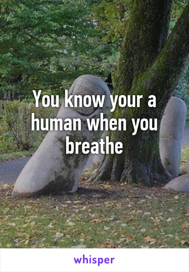 You know your a human when you breathe
