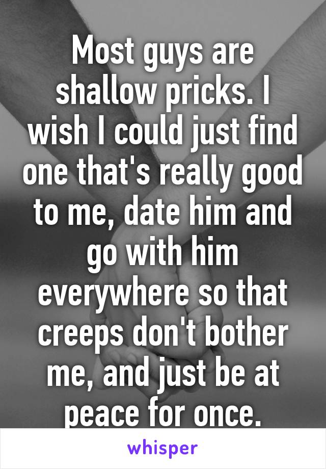 Most guys are shallow pricks. I wish I could just find one that's really good to me, date him and go with him everywhere so that creeps don't bother me, and just be at peace for once.