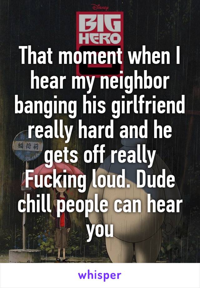 That moment when I hear my neighbor banging his girlfriend really hard and he gets off really Fucking loud. Dude chill people can hear you