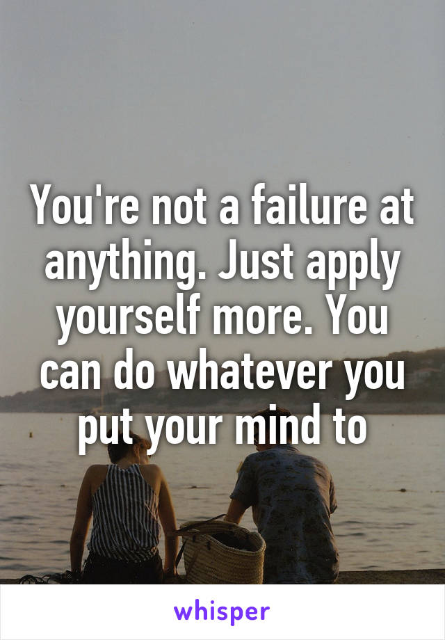 You're not a failure at anything. Just apply yourself more. You can do whatever you put your mind to