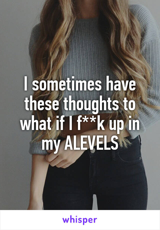 I sometimes have these thoughts to what if I f**k up in my ALEVELS