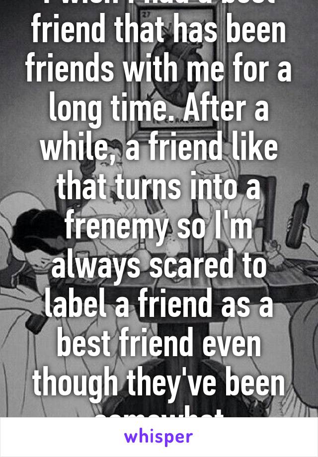 I wish I had a best friend that has been friends with me for a long time. After a while, a friend like that turns into a frenemy so I'm always scared to label a friend as a best friend even though they've been somewhat supportive.