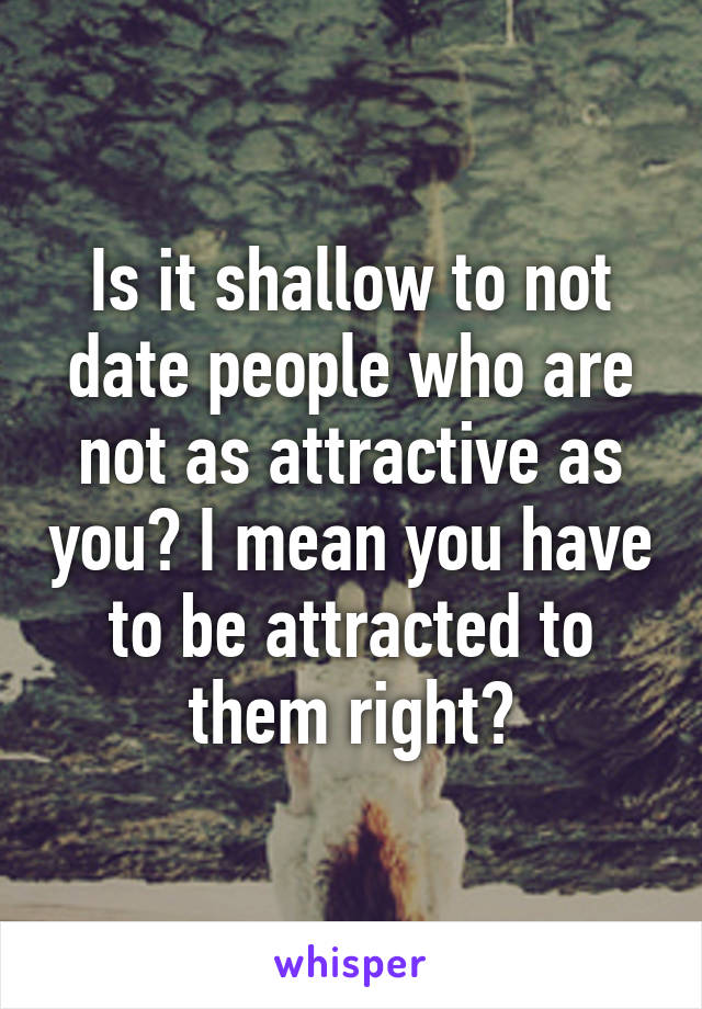 Is it shallow to not date people who are not as attractive as you? I mean you have to be attracted to them right?