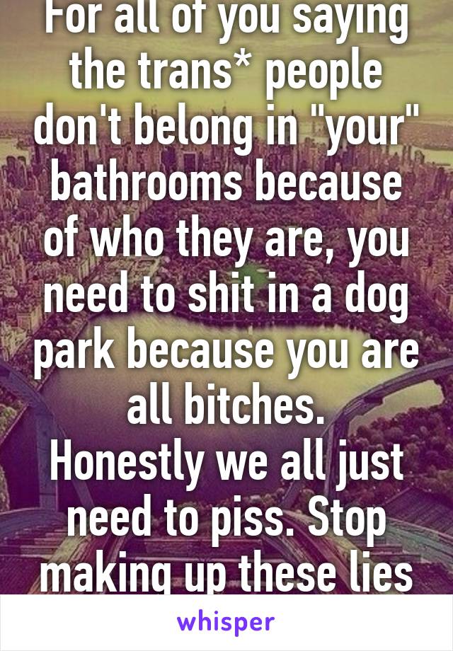 For all of you saying the trans* people don't belong in "your" bathrooms because of who they are, you need to shit in a dog park because you are all bitches.
Honestly we all just need to piss. Stop making up these lies of sexual assault. 