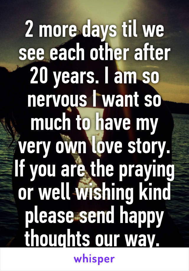 2 more days til we see each other after 20 years. I am so nervous I want so much to have my very own love story. If you are the praying or well wishing kind please send happy thoughts our way. 