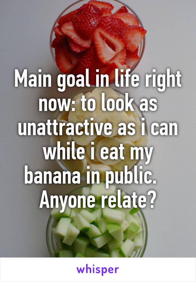 Main goal in life right now: to look as unattractive as i can while i eat my banana in public.    Anyone relate?