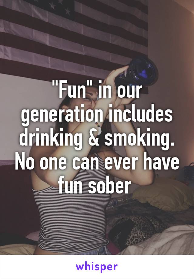 "Fun" in our generation includes drinking & smoking. No one can ever have fun sober 