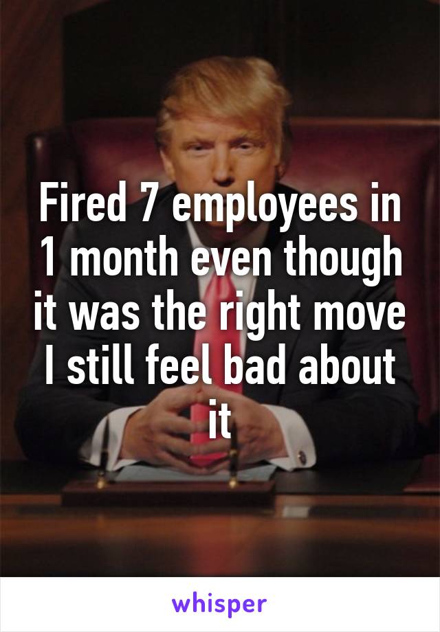 Fired 7 employees in 1 month even though it was the right move I still feel bad about it