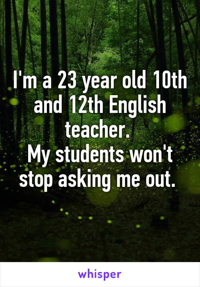 I'm a 23 year old 10th and 12th English teacher. 
My students won't stop asking me out. 
