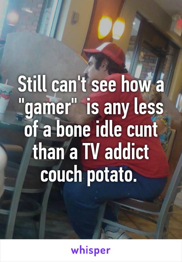 Still can't see how a "gamer"  is any less of a bone idle cunt than a TV addict couch potato. 