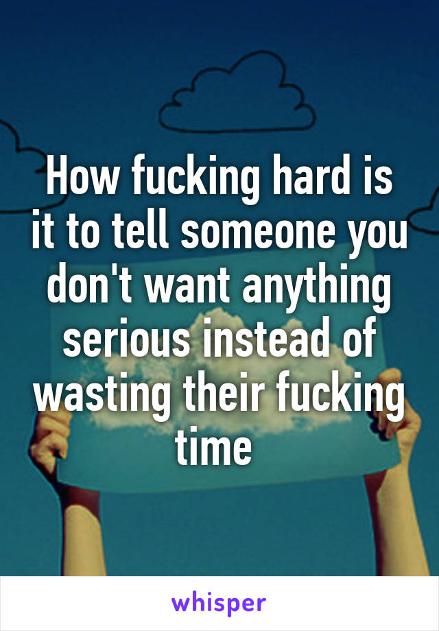 How fucking hard is it to tell someone you don't want anything serious instead of wasting their fucking time 