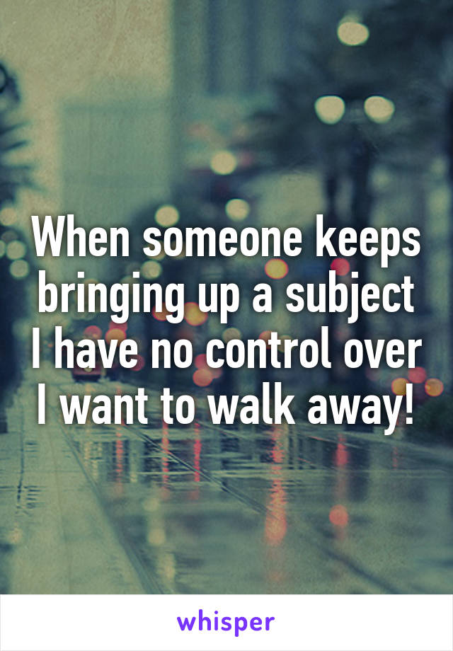 When someone keeps bringing up a subject I have no control over I want to walk away!