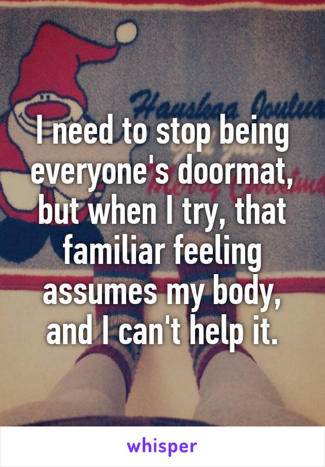 I need to stop being everyone's doormat, but when I try, that familiar feeling assumes my body, and I can't help it.