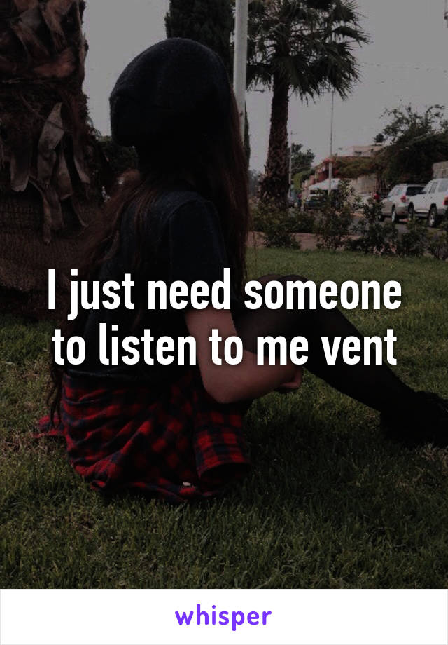 I just need someone to listen to me vent