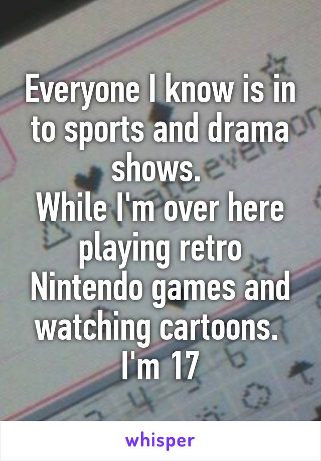 Everyone I know is in to sports and drama shows. 
While I'm over here playing retro Nintendo games and watching cartoons. 
I'm 17