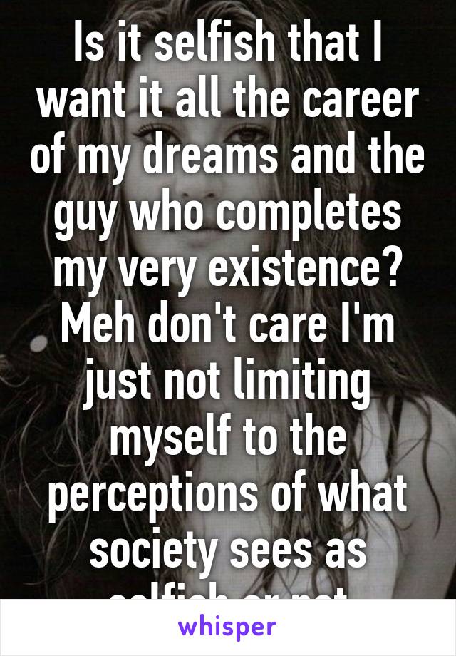 Is it selfish that I want it all the career of my dreams and the guy who completes my very existence? Meh don't care I'm just not limiting myself to the perceptions of what society sees as selfish or not