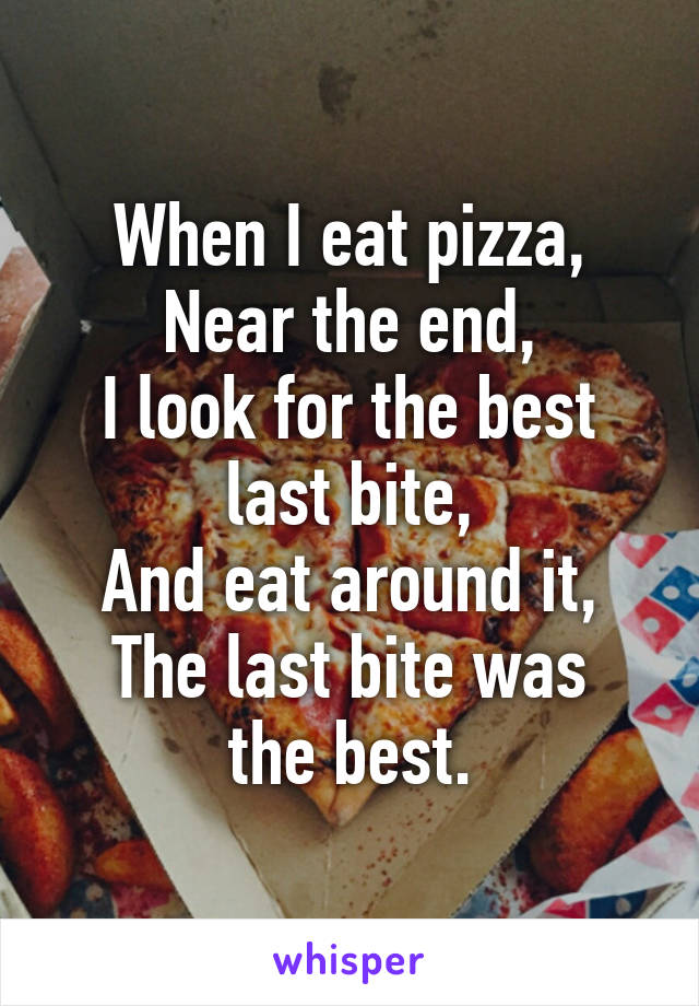 When I eat pizza,
Near the end,
I look for the best last bite,
And eat around it,
The last bite was the best.