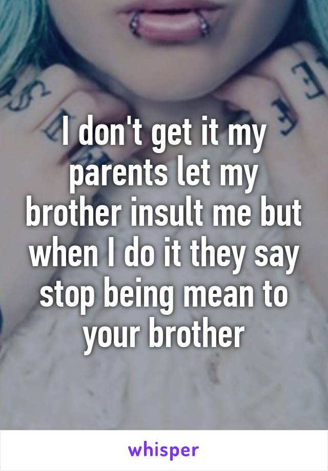 I don't get it my parents let my brother insult me but when I do it they say stop being mean to your brother