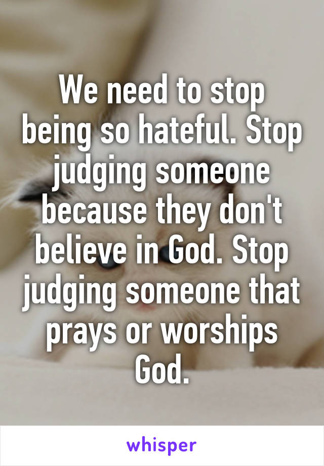 We need to stop being so hateful. Stop judging someone because they don't believe in God. Stop judging someone that prays or worships God.