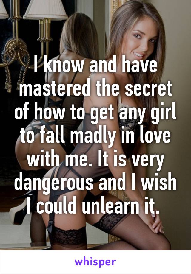 I know and have mastered the secret of how to get any girl to fall madly in love with me. It is very dangerous and I wish I could unlearn it. 