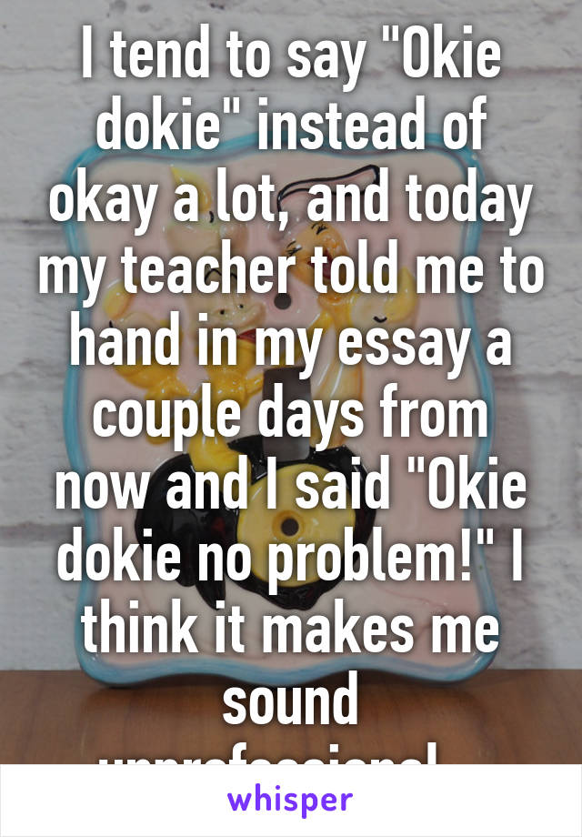 I tend to say "Okie dokie" instead of okay a lot, and today my teacher told me to hand in my essay a couple days from now and I said "Okie dokie no problem!" I think it makes me sound unprofessional...