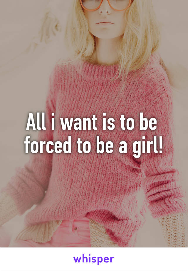 All i want is to be 
forced to be a girl!