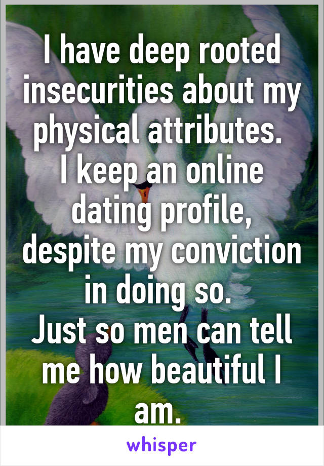 I have deep rooted insecurities about my physical attributes. 
I keep an online dating profile, despite my conviction in doing so. 
Just so men can tell me how beautiful I am. 