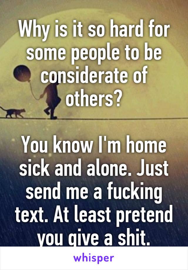 Why is it so hard for some people to be considerate of others?

You know I'm home sick and alone. Just send me a fucking text. At least pretend you give a shit.