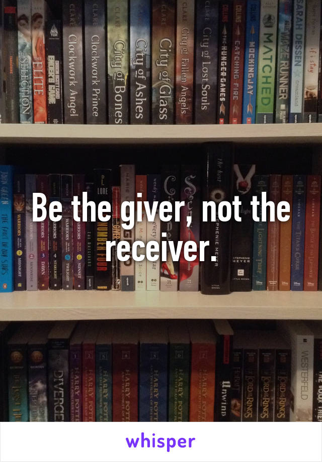 Be the giver, not the receiver.