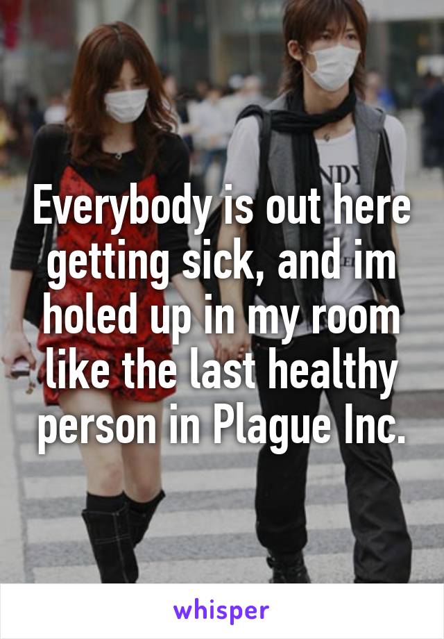 Everybody is out here getting sick, and im holed up in my room like the last healthy person in Plague Inc.