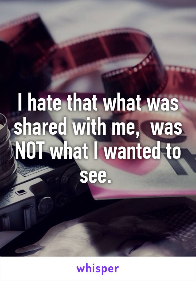 I hate that what was shared with me,  was NOT what I wanted to see. 