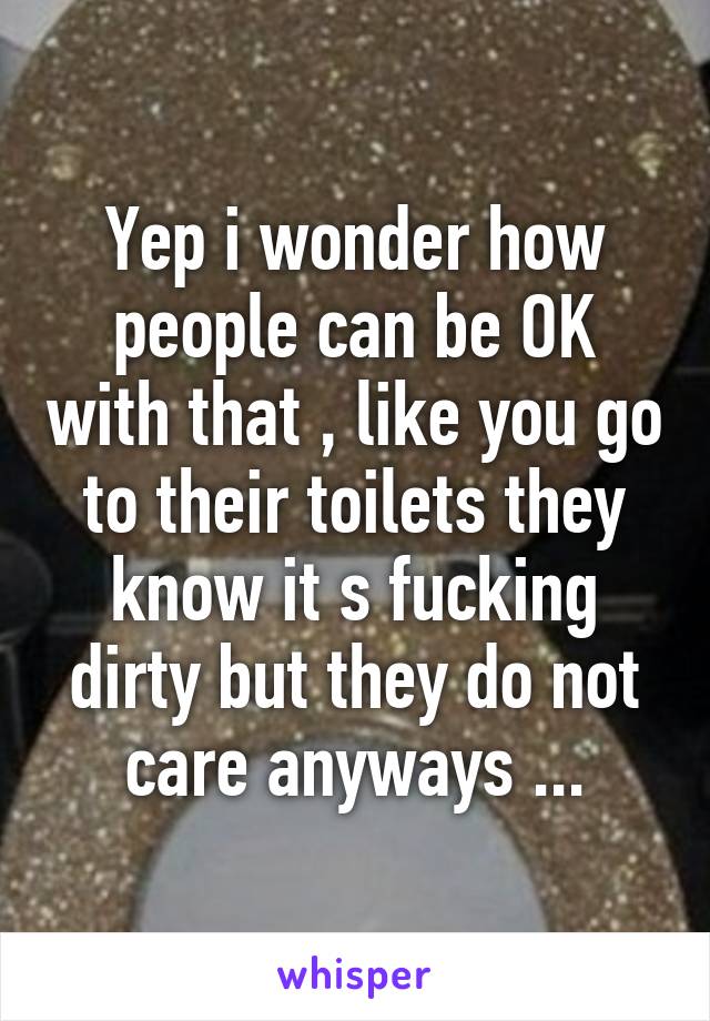 Yep i wonder how people can be OK with that , like you go to their toilets they know it s fucking dirty but they do not care anyways ...