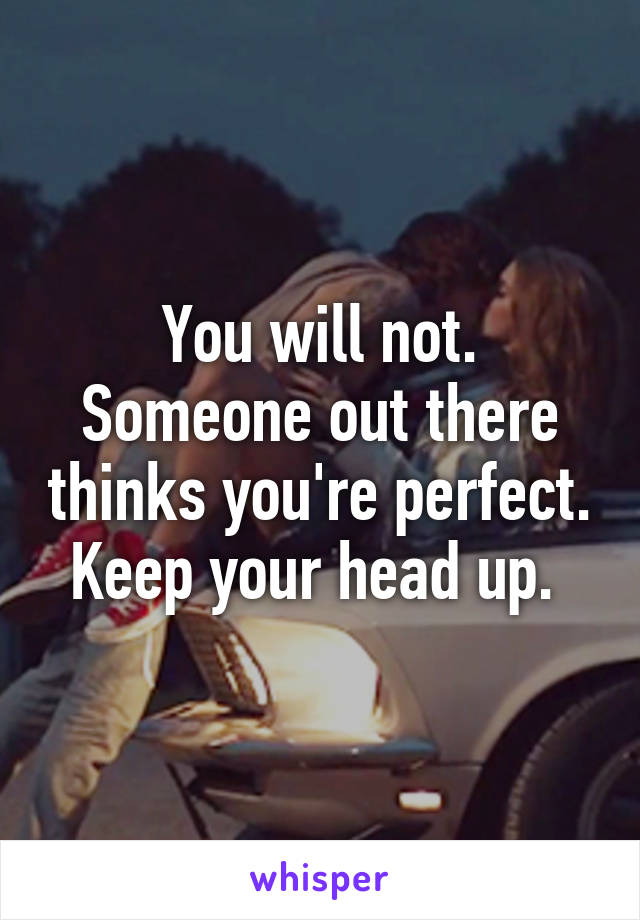 You will not. Someone out there thinks you're perfect. Keep your head up. 