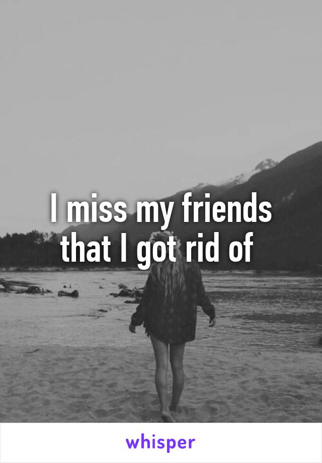 I miss my friends that I got rid of 