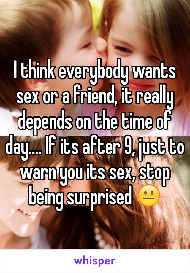 I think everybody wants sex or a friend, it really depends on the time of day.... If its after 9, just to warn you its sex, stop being surprised 😐