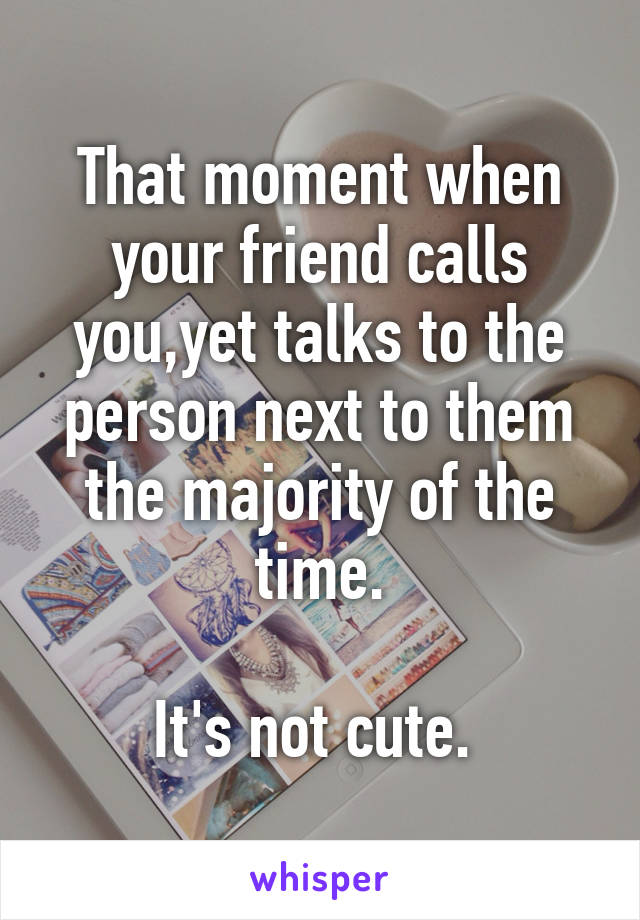 That moment when your friend calls you,yet talks to the person next to them the majority of the time.

It's not cute. 