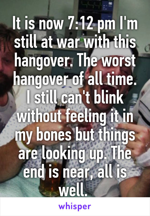 It is now 7:12 pm I'm still at war with this hangover. The worst hangover of all time. I still can't blink without feeling it in my bones but things are looking up. The end is near, all is well. 