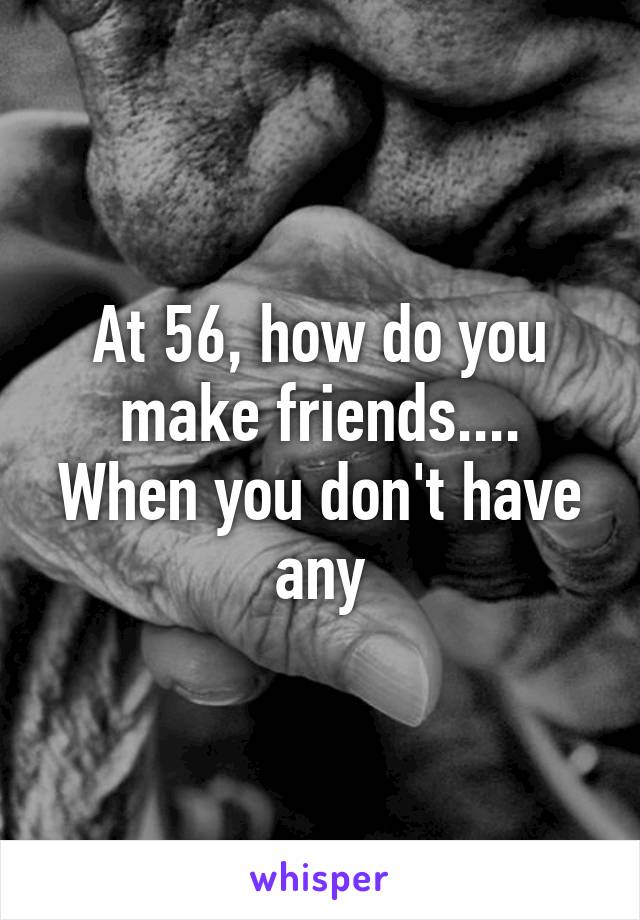 At 56, how do you make friends....
When you don't have any