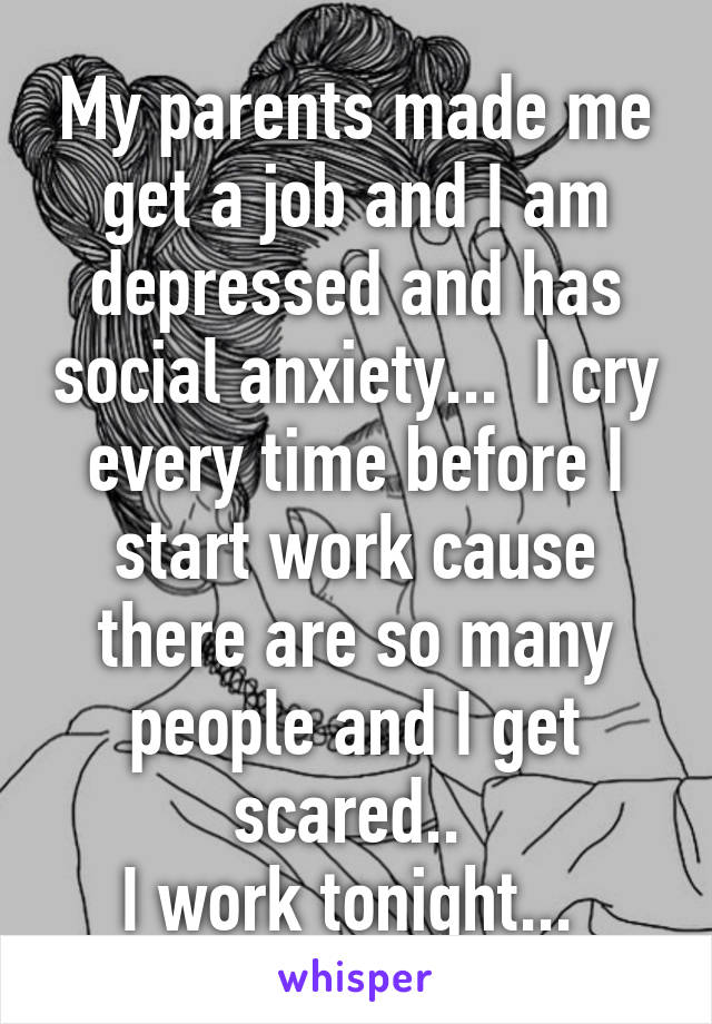 My parents made me get a job and I am depressed and has social anxiety...  I cry every time before I start work cause there are so many people and I get scared.. 
I work tonight... 