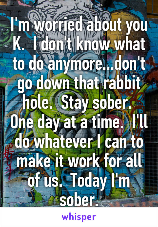 I'm worried about you K.  I don't know what to do anymore...don't go down that rabbit hole.  Stay sober.  One day at a time.  I'll do whatever I can to make it work for all of us.  Today I'm sober.