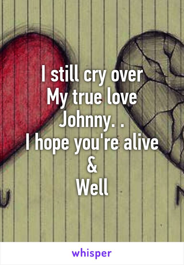 I still cry over
My true love
Johnny. .
I hope you're alive
&
Well