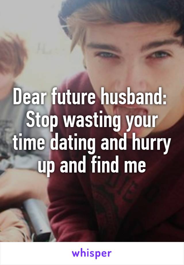 Dear future husband: 
Stop wasting your time dating and hurry up and find me